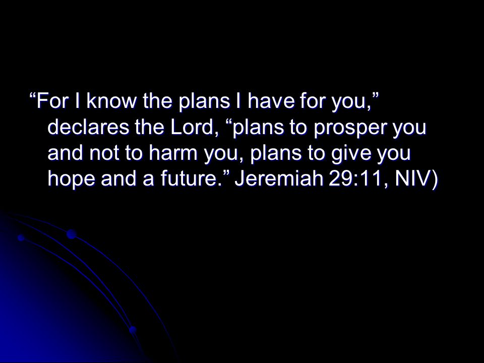 For I know the plans I have for you, declares the Lord, plans to prosper you and not to harm you, plans to give you hope and a future. Jeremiah 29:11, NIV)