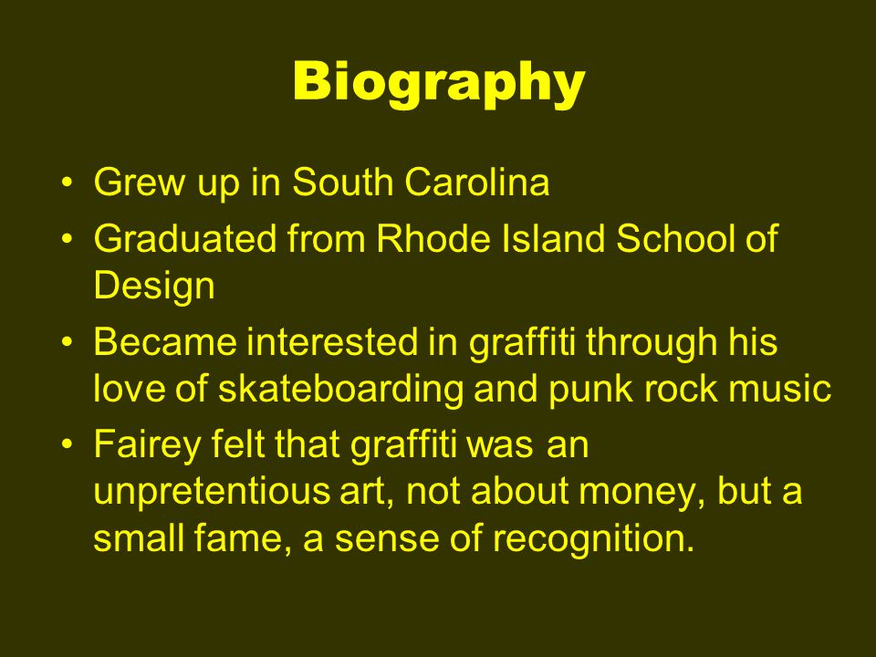 Biography Grew up in South Carolina Graduated from Rhode Island School of Design Became interested in graffiti through his love of skateboarding and punk rock music Fairey felt that graffiti was an unpretentious art, not about money, but a small fame, a sense of recognition.
