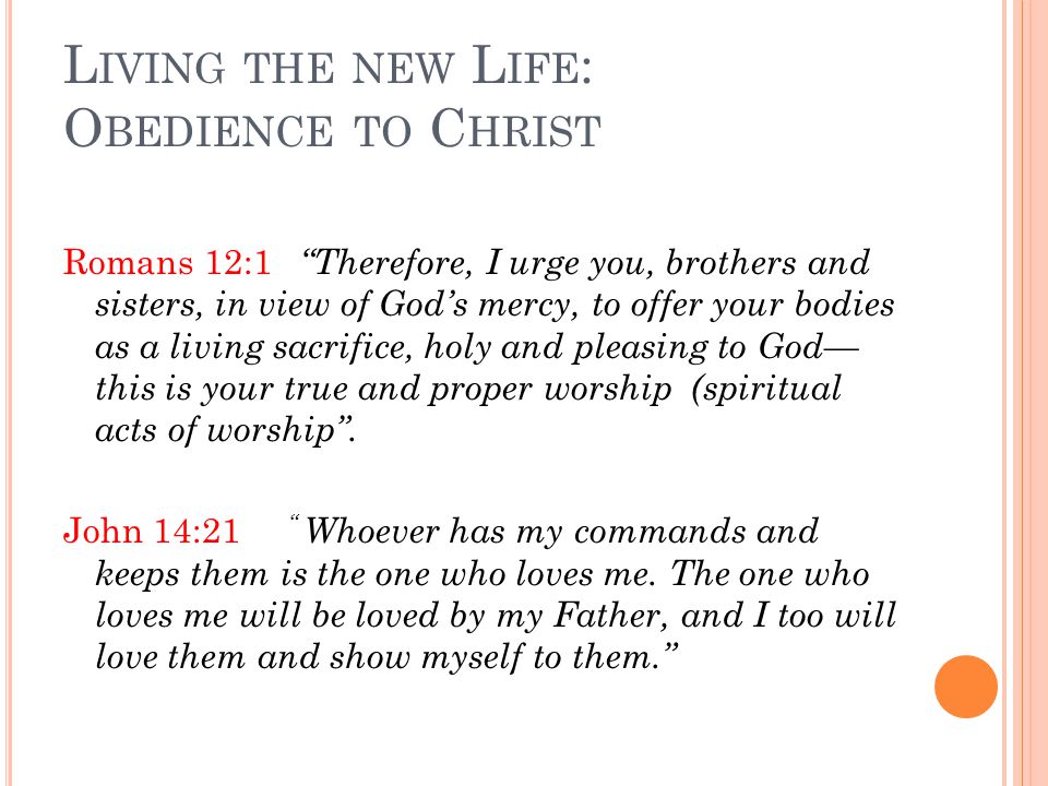 L IVING THE NEW L IFE : O BEDIENCE TO C HRIST Romans 12:1 Therefore, I urge you, brothers and sisters, in view of God’s mercy, to offer your bodies as a living sacrifice, holy and pleasing to God— this is your true and proper worship (spiritual acts of worship .