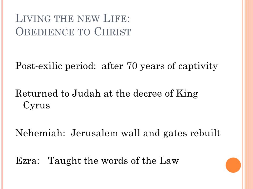 L IVING THE NEW L IFE : O BEDIENCE TO C HRIST Post-exilic period: after 70 years of captivity Returned to Judah at the decree of King Cyrus Nehemiah: Jerusalem wall and gates rebuilt Ezra: Taught the words of the Law