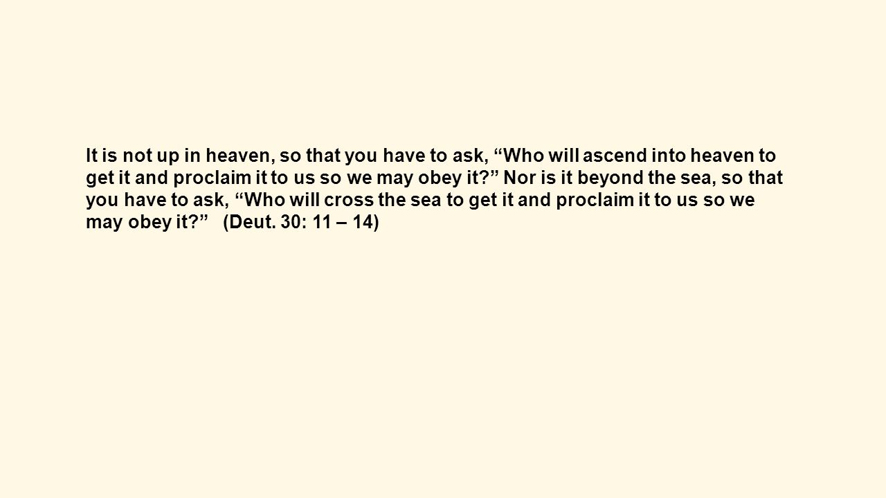 It is not up in heaven, so that you have to ask, Who will ascend into heaven to get it and proclaim it to us so we may obey it Nor is it beyond the sea, so that you have to ask, Who will cross the sea to get it and proclaim it to us so we may obey it (Deut.