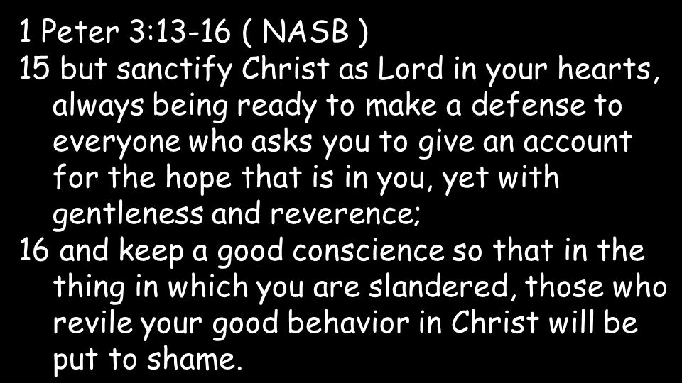 1 Peter 3:13-16 ( NASB ) 15 but sanctify Christ as Lord in your hearts, always being ready to make a defense to everyone who asks you to give an account for the hope that is in you, yet with gentleness and reverence; 16 and keep a good conscience so that in the thing in which you are slandered, those who revile your good behavior in Christ will be put to shame.