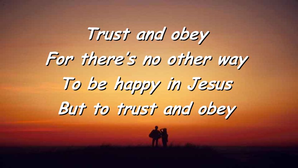 Trust and obey For there’s no other way To be happy in Jesus But to trust and obey Trust and obey For there’s no other way To be happy in Jesus But to trust and obey