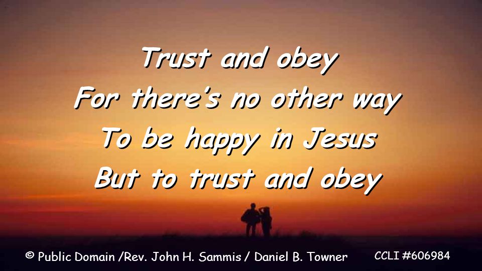 Trust and obey For there’s no other way To be happy in Jesus But to trust and obey Trust and obey For there’s no other way To be happy in Jesus But to trust and obey CCLI # © Public Domain /Rev.