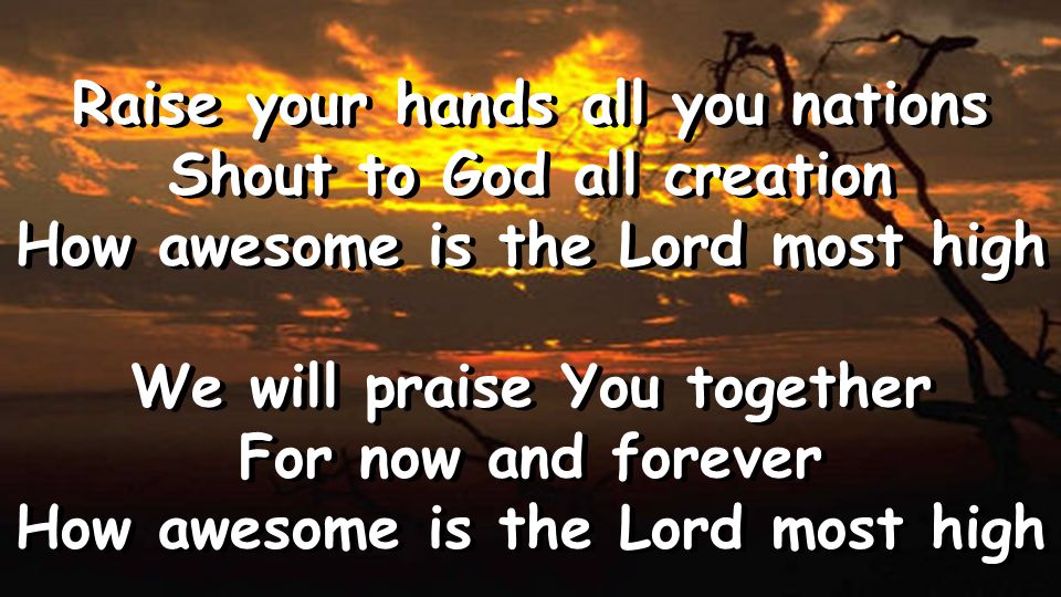 Raise your hands all you nations Shout to God all creation How awesome is the Lord most high We will praise You together For now and forever How awesome is the Lord most high Raise your hands all you nations Shout to God all creation How awesome is the Lord most high We will praise You together For now and forever How awesome is the Lord most high