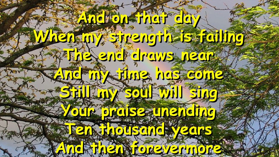 And on that day When my strength is failing The end draws near And my time has come Still my soul will sing Your praise unending Ten thousand years And then forevermore And on that day When my strength is failing The end draws near And my time has come Still my soul will sing Your praise unending Ten thousand years And then forevermore