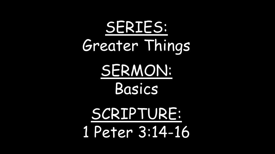 SERIES: Greater Things SERMON: Basics SCRIPTURE: 1 Peter 3:14-16