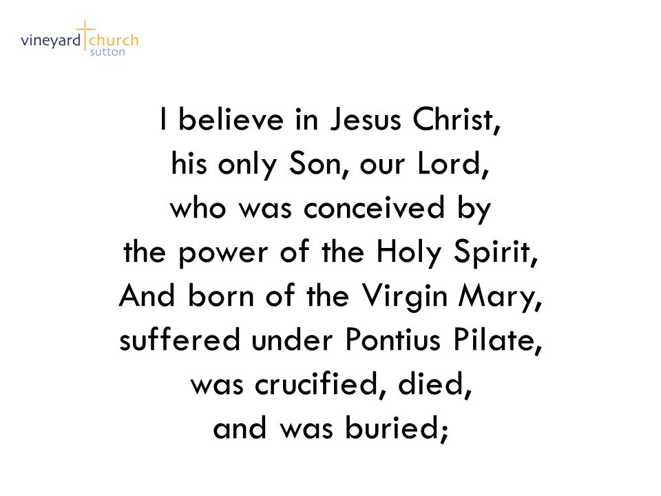 I believe in Jesus Christ, his only Son, our Lord, who was conceived by the power of the Holy Spirit, And born of the Virgin Mary, suffered under Pontius Pilate, was crucified, died, and was buried;