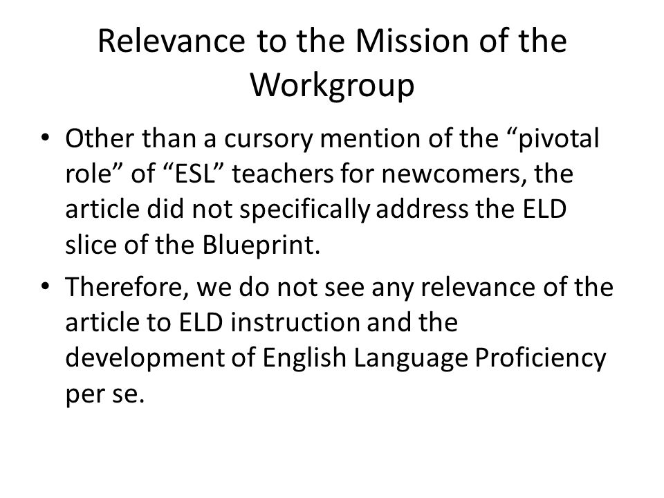 Relevance to the Mission of the Workgroup Other than a cursory mention of the pivotal role of ESL teachers for newcomers, the article did not specifically address the ELD slice of the Blueprint.