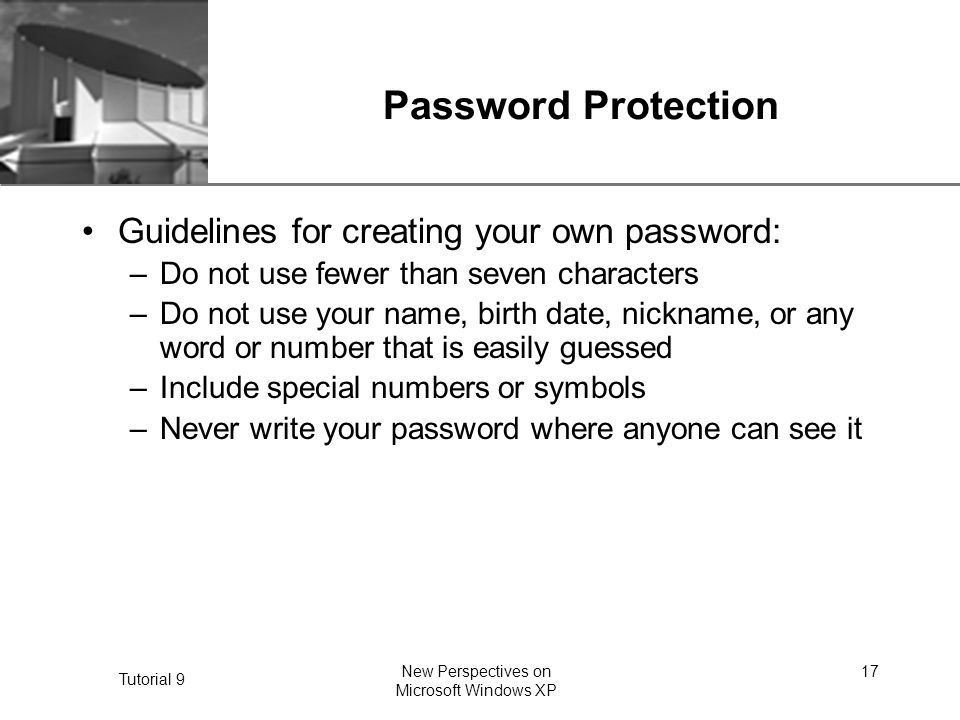 XP Tutorial 9 New Perspectives on Microsoft Windows XP 17 Password Protection Guidelines for creating your own password: –Do not use fewer than seven characters –Do not use your name, birth date, nickname, or any word or number that is easily guessed –Include special numbers or symbols –Never write your password where anyone can see it