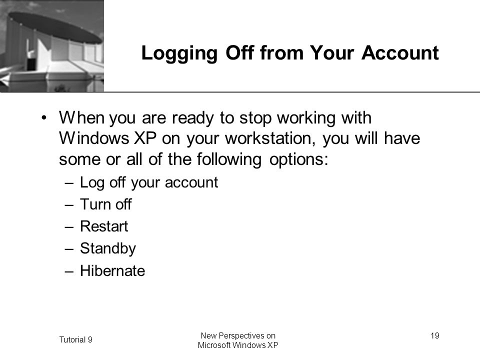 XP Tutorial 9 New Perspectives on Microsoft Windows XP 19 Logging Off from Your Account When you are ready to stop working with Windows XP on your workstation, you will have some or all of the following options: –Log off your account –Turn off –Restart –Standby –Hibernate