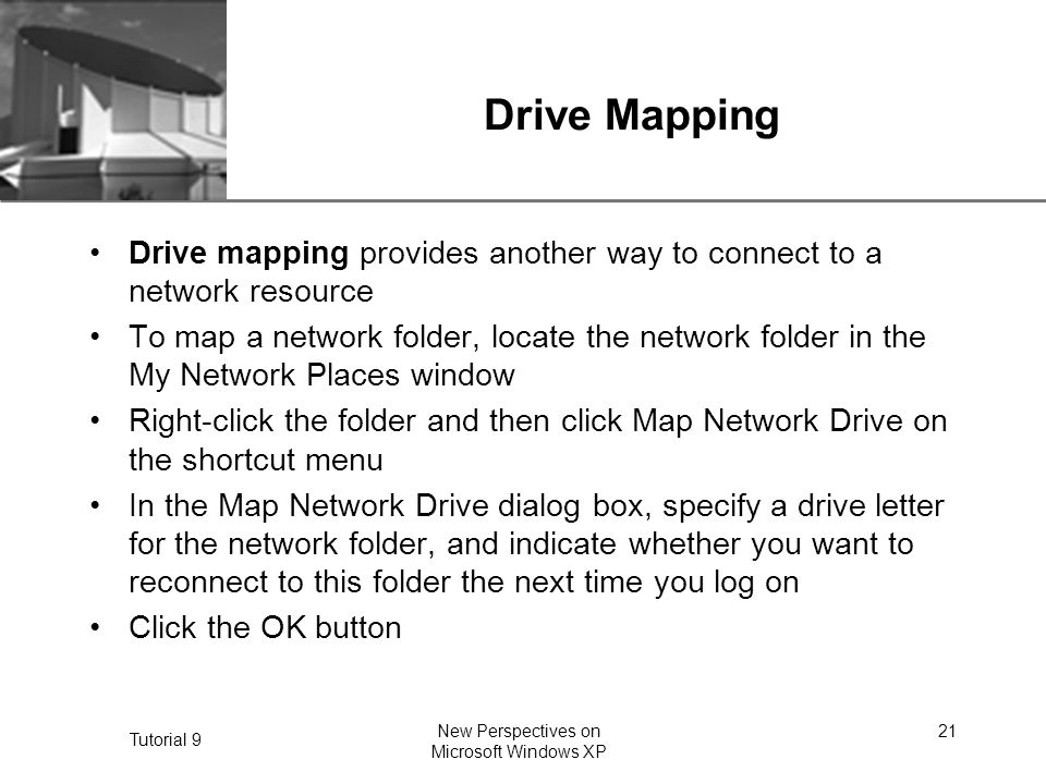 XP Tutorial 9 New Perspectives on Microsoft Windows XP 21 Drive Mapping Drive mapping provides another way to connect to a network resource To map a network folder, locate the network folder in the My Network Places window Right-click the folder and then click Map Network Drive on the shortcut menu In the Map Network Drive dialog box, specify a drive letter for the network folder, and indicate whether you want to reconnect to this folder the next time you log on Click the OK button