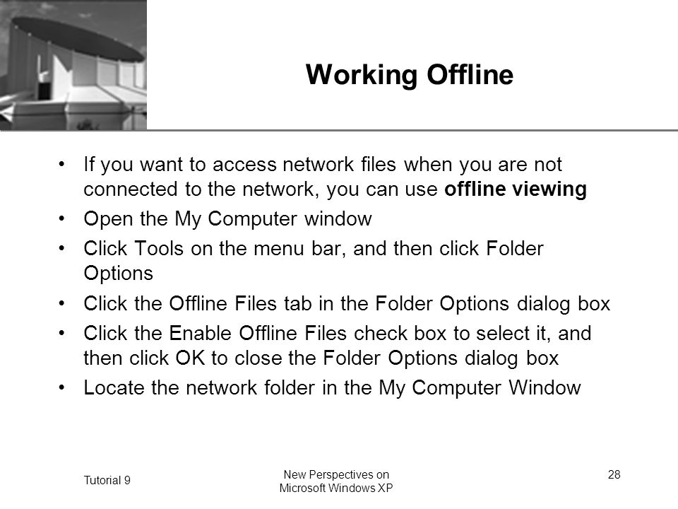 XP Tutorial 9 New Perspectives on Microsoft Windows XP 28 Working Offline If you want to access network files when you are not connected to the network, you can use offline viewing Open the My Computer window Click Tools on the menu bar, and then click Folder Options Click the Offline Files tab in the Folder Options dialog box Click the Enable Offline Files check box to select it, and then click OK to close the Folder Options dialog box Locate the network folder in the My Computer Window