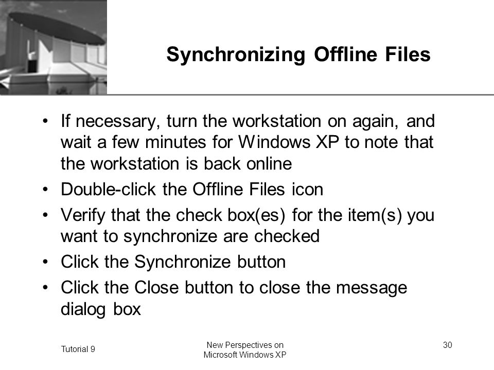 XP Tutorial 9 New Perspectives on Microsoft Windows XP 30 Synchronizing Offline Files If necessary, turn the workstation on again, and wait a few minutes for Windows XP to note that the workstation is back online Double-click the Offline Files icon Verify that the check box(es) for the item(s) you want to synchronize are checked Click the Synchronize button Click the Close button to close the message dialog box