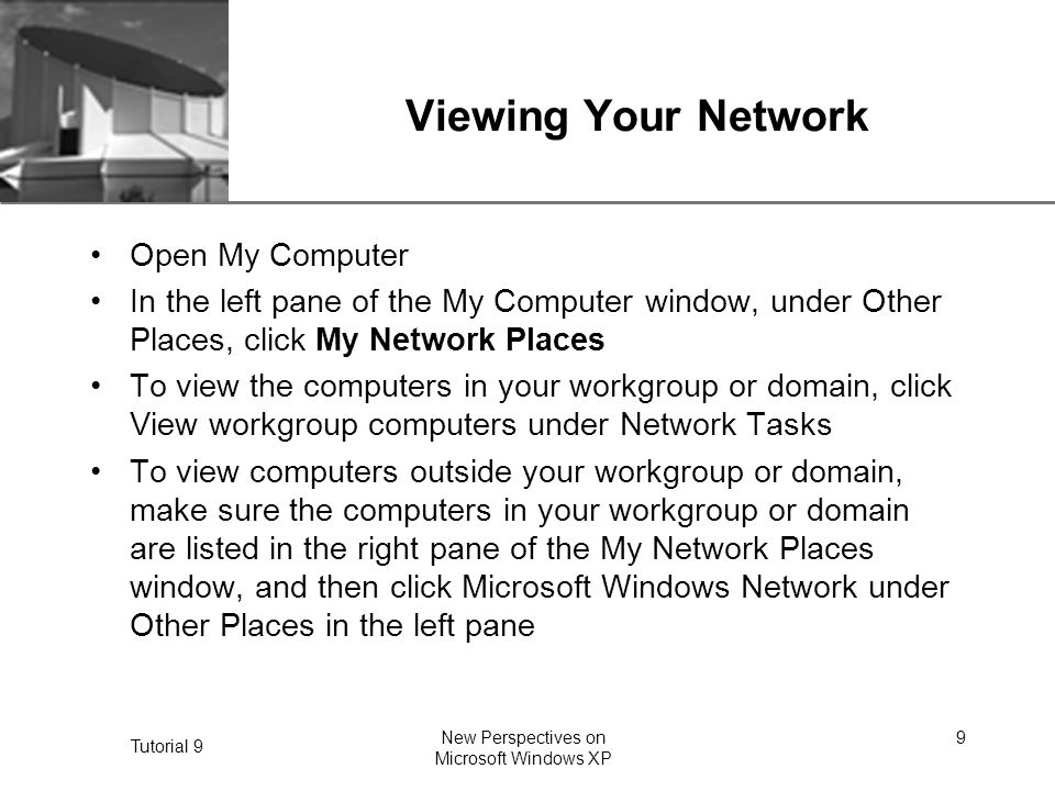 XP Tutorial 9 New Perspectives on Microsoft Windows XP 9 Viewing Your Network Open My Computer In the left pane of the My Computer window, under Other Places, click My Network Places To view the computers in your workgroup or domain, click View workgroup computers under Network Tasks To view computers outside your workgroup or domain, make sure the computers in your workgroup or domain are listed in the right pane of the My Network Places window, and then click Microsoft Windows Network under Other Places in the left pane