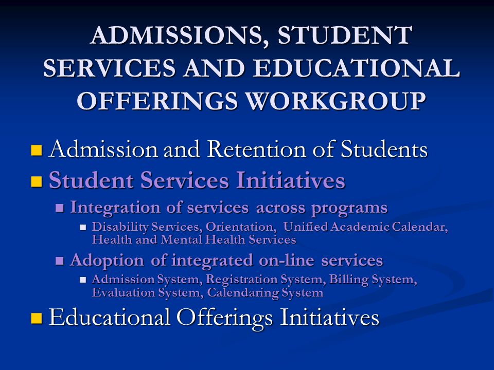 ADMISSIONS, STUDENT SERVICES AND EDUCATIONAL OFFERINGS WORKGROUP Admission and Retention of Students Admission and Retention of Students Student Services Initiatives Student Services Initiatives Integration of services across programs Integration of services across programs Disability Services, Orientation, Unified Academic Calendar, Health and Mental Health Services Disability Services, Orientation, Unified Academic Calendar, Health and Mental Health Services Adoption of integrated on-line services Adoption of integrated on-line services Admission System, Registration System, Billing System, Evaluation System, Calendaring System Admission System, Registration System, Billing System, Evaluation System, Calendaring System Educational Offerings Initiatives Educational Offerings Initiatives