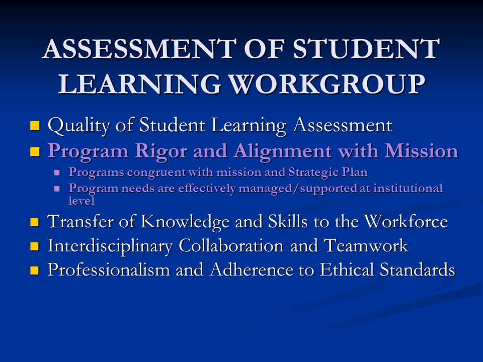 ASSESSMENT OF STUDENT LEARNING WORKGROUP Quality of Student Learning Assessment Quality of Student Learning Assessment Program Rigor and Alignment with Mission Program Rigor and Alignment with Mission Programs congruent with mission and Strategic Plan Programs congruent with mission and Strategic Plan Program needs are effectively managed/supported at institutional level Program needs are effectively managed/supported at institutional level Transfer of Knowledge and Skills to the Workforce Transfer of Knowledge and Skills to the Workforce Interdisciplinary Collaboration and Teamwork Interdisciplinary Collaboration and Teamwork Professionalism and Adherence to Ethical Standards Professionalism and Adherence to Ethical Standards