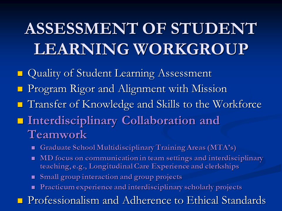 ASSESSMENT OF STUDENT LEARNING WORKGROUP Quality of Student Learning Assessment Quality of Student Learning Assessment Program Rigor and Alignment with Mission Program Rigor and Alignment with Mission Transfer of Knowledge and Skills to the Workforce Transfer of Knowledge and Skills to the Workforce Interdisciplinary Collaboration and Teamwork Interdisciplinary Collaboration and Teamwork Graduate School Multidisciplinary Training Areas (MTA’s) Graduate School Multidisciplinary Training Areas (MTA’s) MD focus on communication in team settings and interdisciplinary teaching, e.g., Longitudinal Care Experience and clerkships MD focus on communication in team settings and interdisciplinary teaching, e.g., Longitudinal Care Experience and clerkships Small group interaction and group projects Small group interaction and group projects Practicum experience and interdisciplinary scholarly projects Practicum experience and interdisciplinary scholarly projects Professionalism and Adherence to Ethical Standards Professionalism and Adherence to Ethical Standards