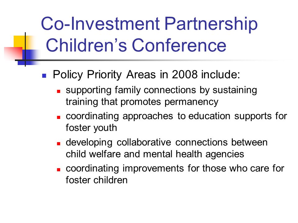 Policy Priority Areas in 2008 include: supporting family connections by sustaining training that promotes permanency coordinating approaches to education supports for foster youth developing collaborative connections between child welfare and mental health agencies coordinating improvements for those who care for foster children