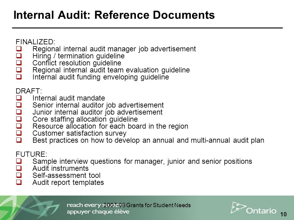 Grants for Student Needs 10 Internal Audit: Reference Documents FINALIZED:  Regional internal audit manager job advertisement  Hiring / termination guideline  Conflict resolution guideline  Regional internal audit team evaluation guideline  Internal audit funding enveloping guideline DRAFT:  Internal audit mandate  Senior internal auditor job advertisement  Junior internal auditor job advertisement  Core staffing allocation guideline  Resource allocation for each board in the region  Customer satisfaction survey  Best practices on how to develop an annual and multi-annual audit plan FUTURE:  Sample interview questions for manager, junior and senior positions  Audit instruments  Self-assessment tool  Audit report templates