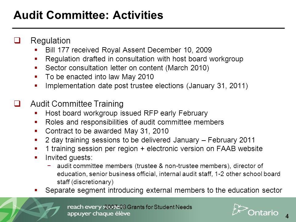 Grants for Student Needs 4 Audit Committee: Activities  Regulation  Bill 177 received Royal Assent December 10, 2009  Regulation drafted in consultation with host board workgroup  Sector consultation letter on content (March 2010)  To be enacted into law May 2010  Implementation date post trustee elections (January 31, 2011)  Audit Committee Training  Host board workgroup issued RFP early February  Roles and responsibilities of audit committee members  Contract to be awarded May 31, 2010  2 day training sessions to be delivered January – February 2011  1 training session per region + electronic version on FAAB website  Invited guests: −audit committee members (trustee & non-trustee members), director of education, senior business official, internal audit staff, 1-2 other school board staff (discretionary)  Separate segment introducing external members to the education sector