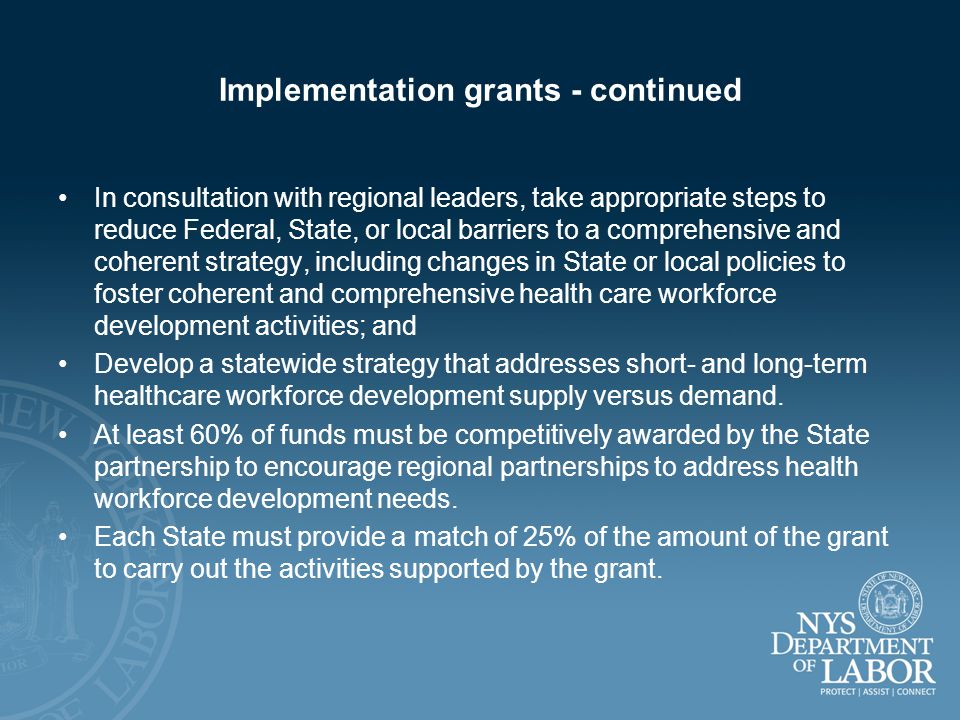 Implementation grants - continued In consultation with regional leaders, take appropriate steps to reduce Federal, State, or local barriers to a comprehensive and coherent strategy, including changes in State or local policies to foster coherent and comprehensive health care workforce development activities; and Develop a statewide strategy that addresses short- and long-term healthcare workforce development supply versus demand.