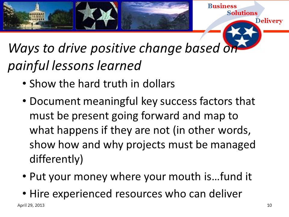 Delivery Business Solutions April 29, Show the hard truth in dollars Document meaningful key success factors that must be present going forward and map to what happens if they are not (in other words, show how and why projects must be managed differently) Put your money where your mouth is…fund it Hire experienced resources who can deliver Ways to drive positive change based on painful lessons learned