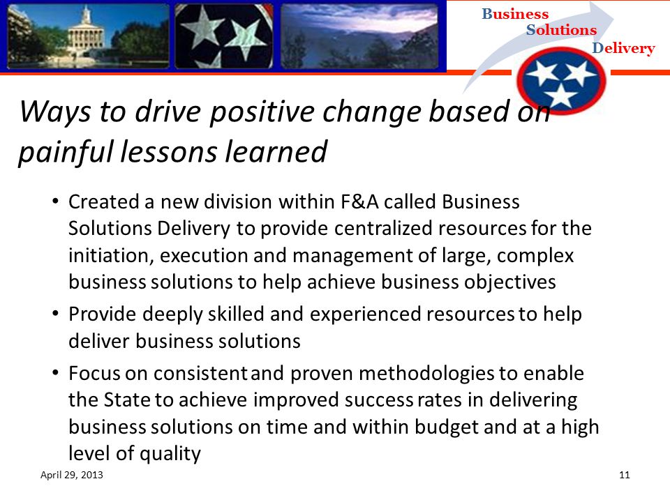 Delivery Business Solutions April 29, Created a new division within F&A called Business Solutions Delivery to provide centralized resources for the initiation, execution and management of large, complex business solutions to help achieve business objectives Provide deeply skilled and experienced resources to help deliver business solutions Focus on consistent and proven methodologies to enable the State to achieve improved success rates in delivering business solutions on time and within budget and at a high level of quality Ways to drive positive change based on painful lessons learned