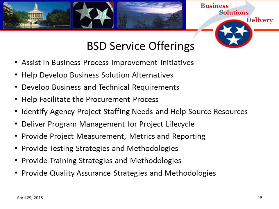 Delivery Business Solutions BSD Service Offerings Assist in Business Process Improvement Initiatives Help Develop Business Solution Alternatives Develop Business and Technical Requirements Help Facilitate the Procurement Process Identify Agency Project Staffing Needs and Help Source Resources Deliver Program Management for Project Lifecycle Provide Project Measurement, Metrics and Reporting Provide Testing Strategies and Methodologies Provide Training Strategies and Methodologies Provide Quality Assurance Strategies and Methodologies April 29,