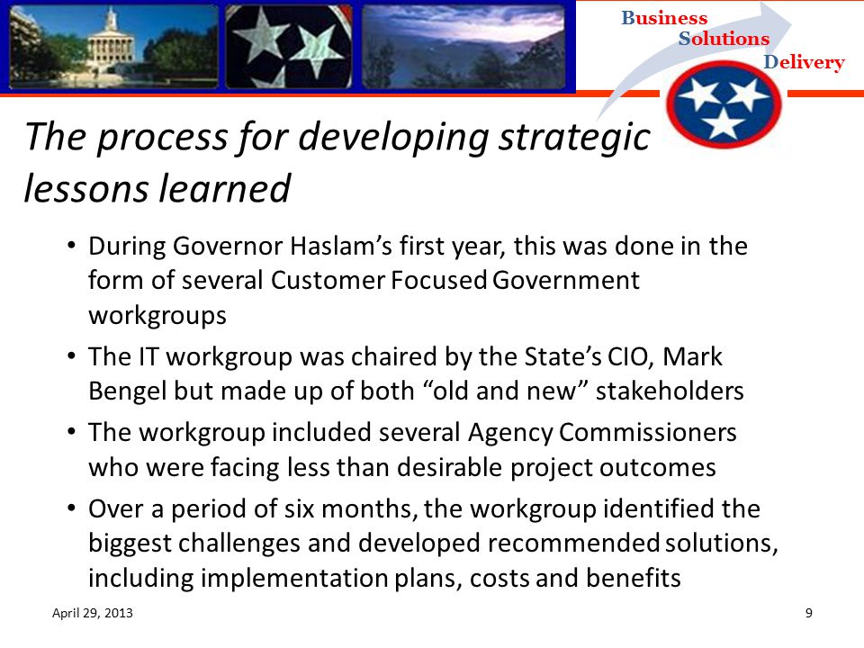 Delivery Business Solutions April 29, During Governor Haslam’s first year, this was done in the form of several Customer Focused Government workgroups The IT workgroup was chaired by the State’s CIO, Mark Bengel but made up of both old and new stakeholders The workgroup included several Agency Commissioners who were facing less than desirable project outcomes Over a period of six months, the workgroup identified the biggest challenges and developed recommended solutions, including implementation plans, costs and benefits The process for developing strategic lessons learned