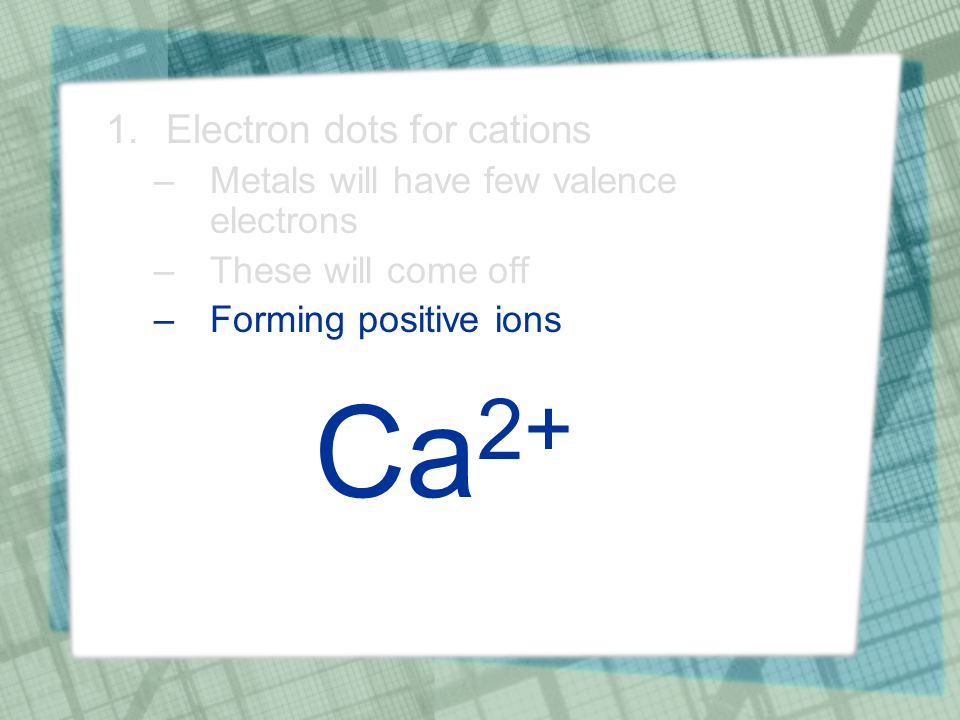 1.Electron dots for cations –Metals will have few valence electrons –These will come off –Forming positive ions Ca 2+