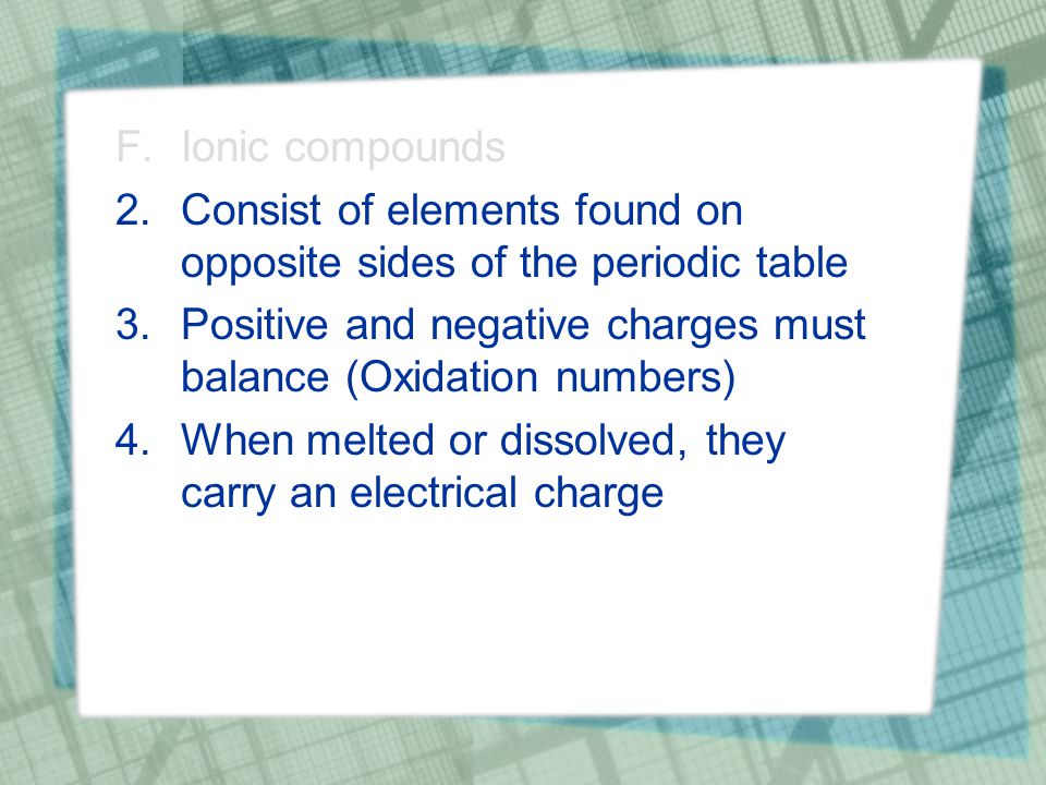 F.Ionic compounds 2.Consist of elements found on opposite sides of the periodic table 3.Positive and negative charges must balance (Oxidation numbers) 4.When melted or dissolved, they carry an electrical charge
