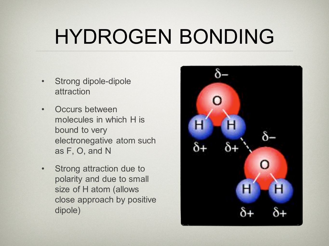 HYDROGEN BONDING Strong dipole-dipole attraction Occurs between molecules in which H is bound to very electronegative atom such as F, O, and N Strong attraction due to polarity and due to small size of H atom (allows close approach by positive dipole)