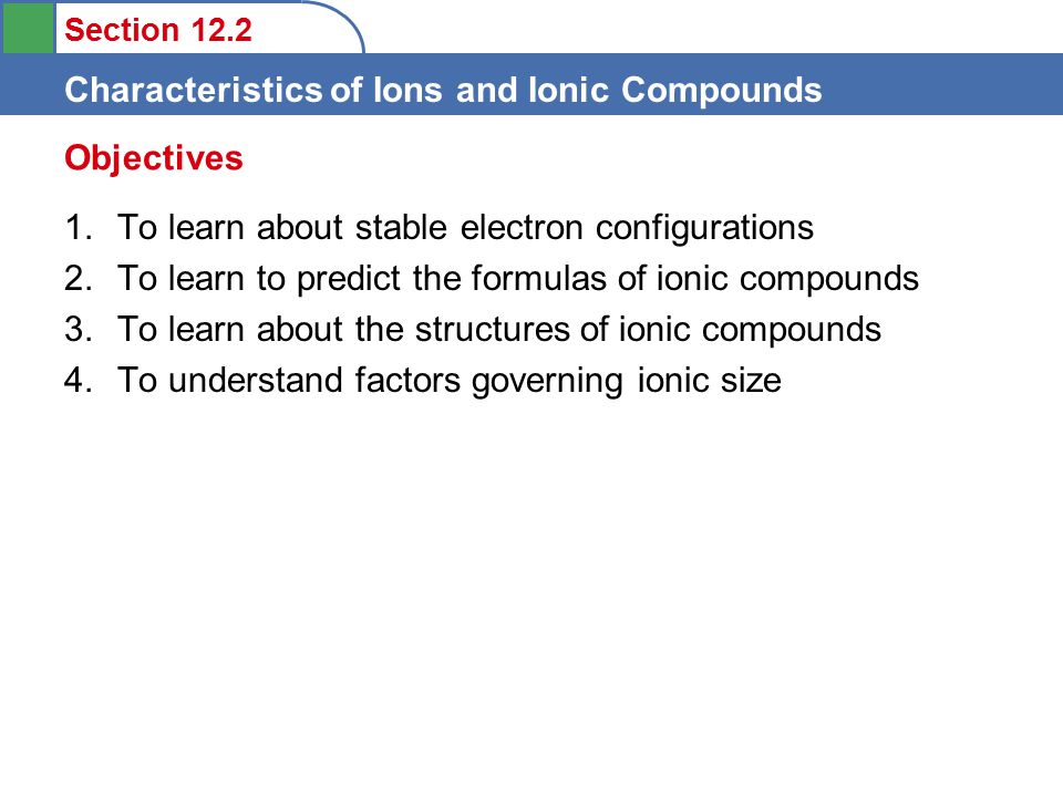 Section 12.2 Characteristics of Ions and Ionic Compounds 1.To learn about stable electron configurations 2.To learn to predict the formulas of ionic compounds 3.To learn about the structures of ionic compounds 4.To understand factors governing ionic size Objectives