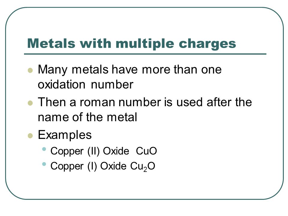 Metals with multiple charges Many metals have more than one oxidation number Then a roman number is used after the name of the metal Examples Copper (II) Oxide CuO Copper (I) Oxide Cu 2 O