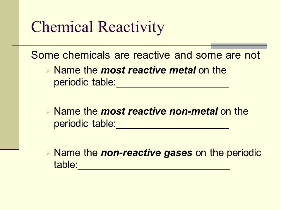 Chemical Reactivity Some chemicals are reactive and some are not  Name the most reactive metal on the periodic table:____________________  Name the most reactive non-metal on the periodic table:____________________  Name the non-reactive gases on the periodic table:___________________________