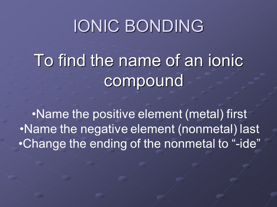 To find the name of an ionic compound IONIC BONDING Name the positive element (metal) first Name the negative element (nonmetal) last Change the ending of the nonmetal to -ide