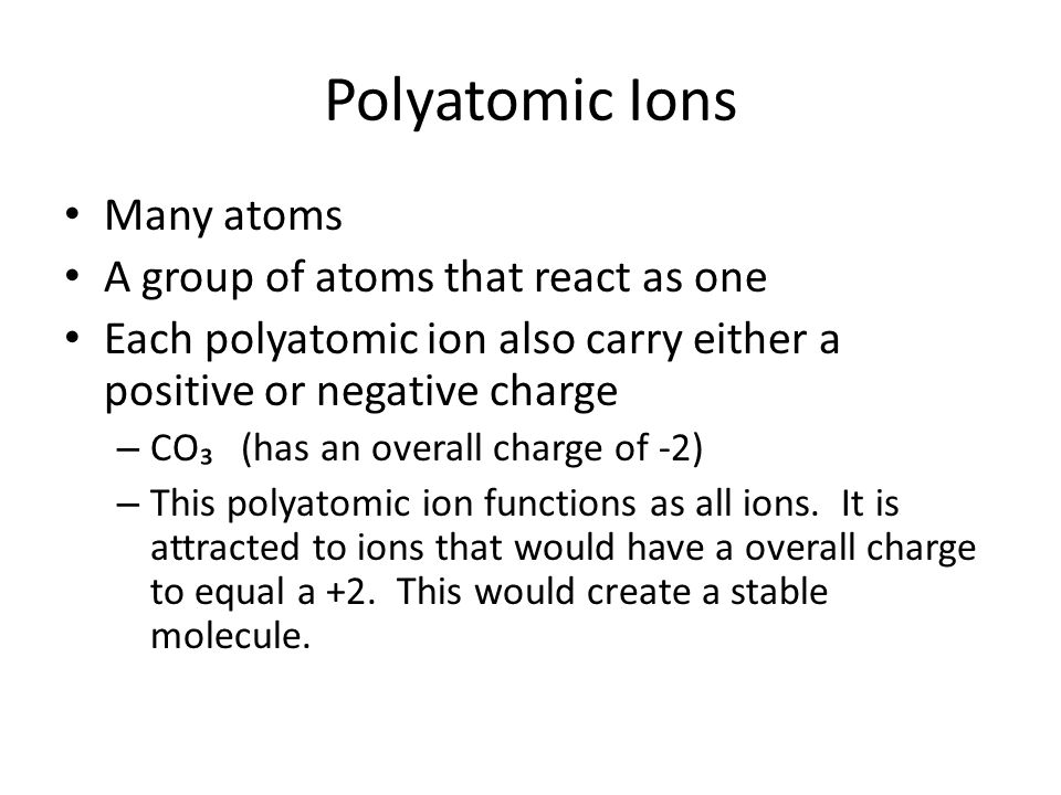 Polyatomic Ions Many atoms A group of atoms that react as one Each polyatomic ion also carry either a positive or negative charge – CO₃ (has an overall charge of -2) – This polyatomic ion functions as all ions.