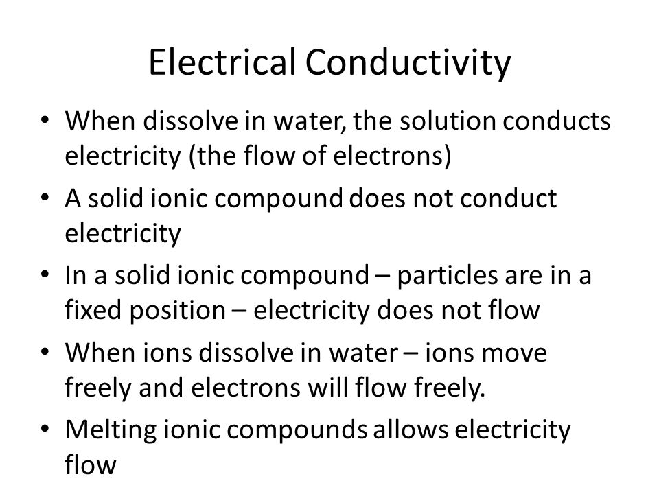Electrical Conductivity When dissolve in water, the solution conducts electricity (the flow of electrons) A solid ionic compound does not conduct electricity In a solid ionic compound – particles are in a fixed position – electricity does not flow When ions dissolve in water – ions move freely and electrons will flow freely.