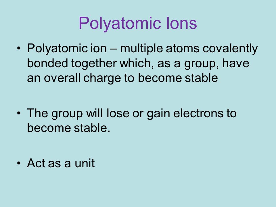 Polyatomic Ions Polyatomic ion – multiple atoms covalently bonded together which, as a group, have an overall charge to become stable The group will lose or gain electrons to become stable.