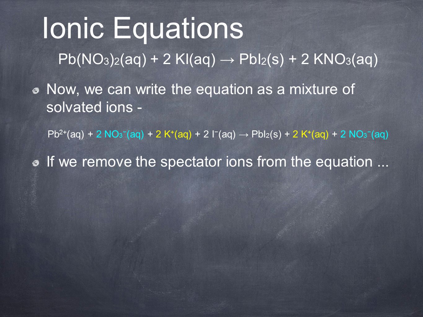 Pb(NO 3 ) 2 (aq) + 2 KI(aq) → PbI 2 (s) + 2 KNO 3 (aq) Now, we can write the equation as a mixture of solvated ions - Pb 2+ (aq) + 2 NO 3 − (aq) + 2 K + (aq) + 2 I − (aq) → PbI 2 (s) + 2 K + (aq) + 2 NO 3 − (aq) If we remove the spectator ions from the equation...