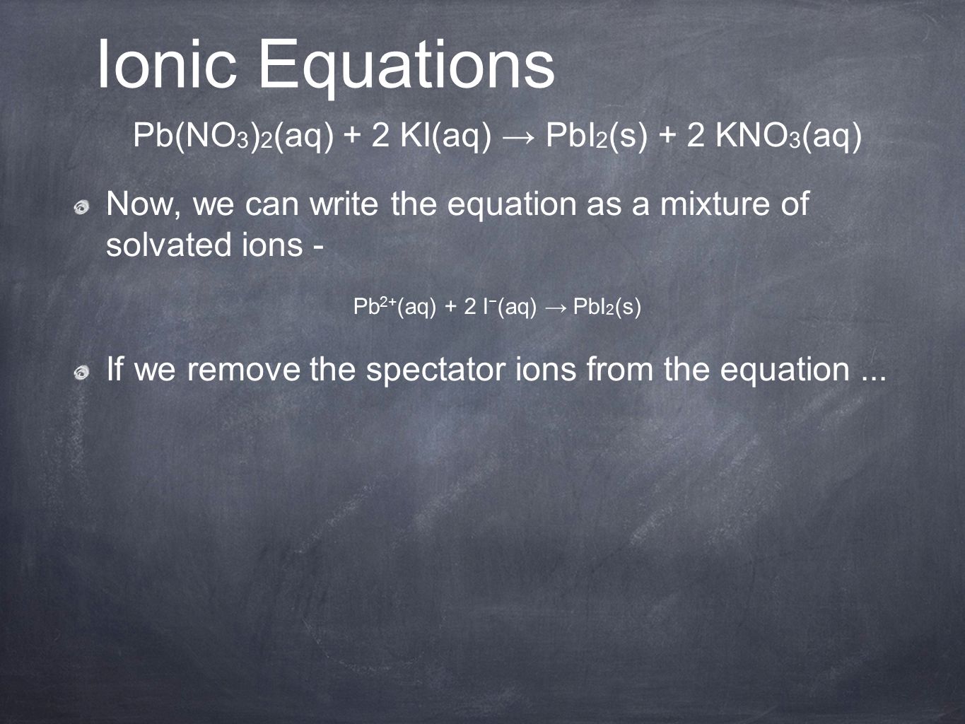 Pb(NO 3 ) 2 (aq) + 2 KI(aq) → PbI 2 (s) + 2 KNO 3 (aq) Now, we can write the equation as a mixture of solvated ions - Pb 2+ (aq) + 2 I − (aq) → PbI 2 (s) If we remove the spectator ions from the equation...