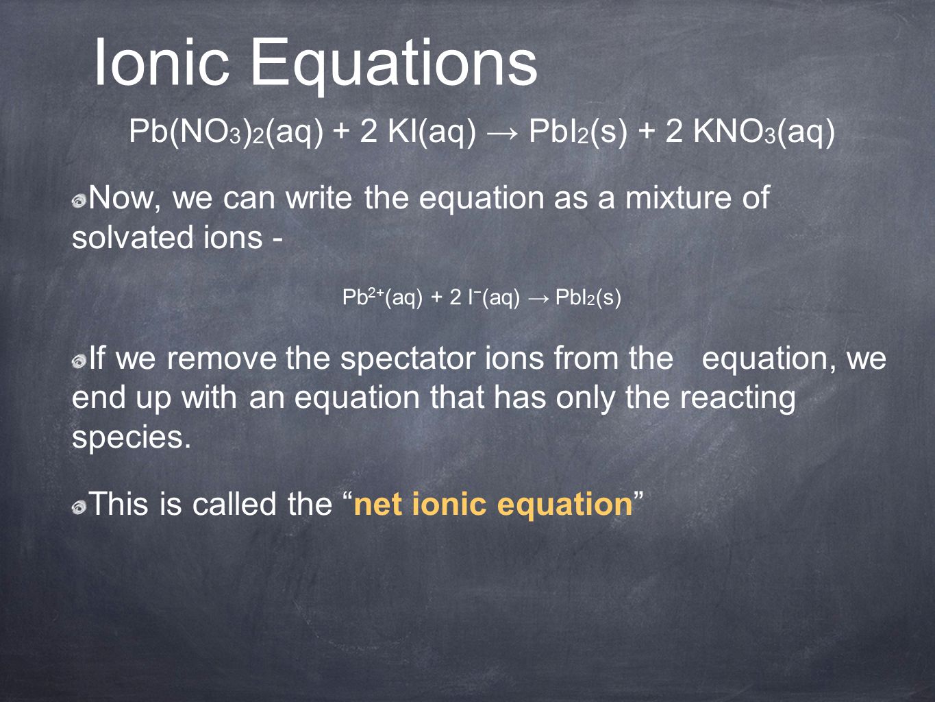 Pb(NO 3 ) 2 (aq) + 2 KI(aq) → PbI 2 (s) + 2 KNO 3 (aq) Now, we can write the equation as a mixture of solvated ions - Pb 2+ (aq) + 2 I − (aq) → PbI 2 (s) If we remove the spectator ions from the equation, we end up with an equation that has only the reacting species.