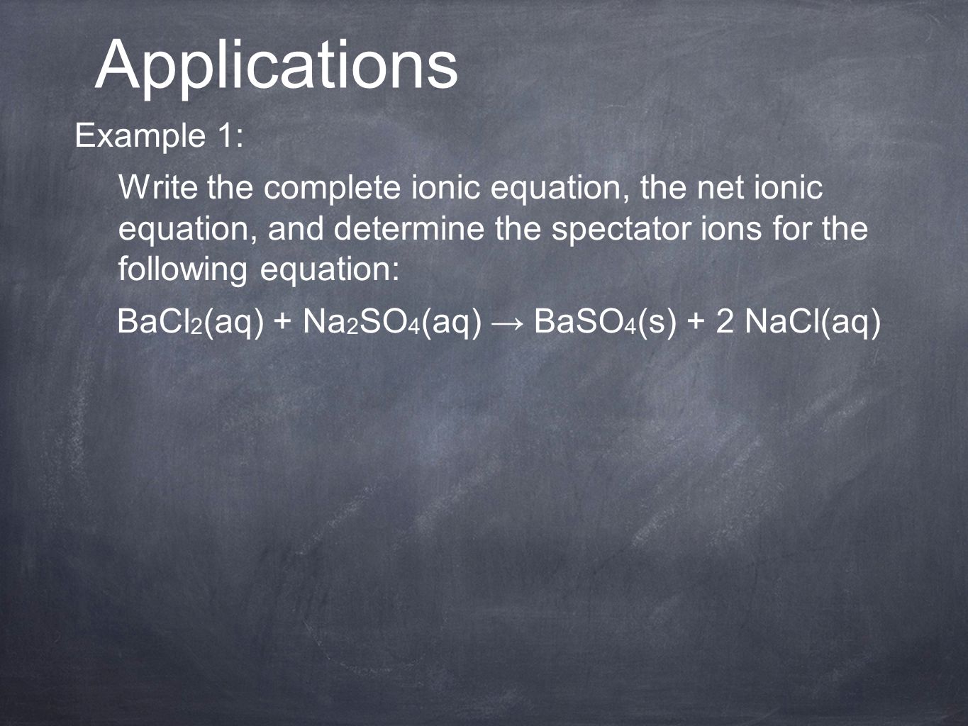 Example 1: Write the complete ionic equation, the net ionic equation, and determine the spectator ions for the following equation: BaCl 2 (aq) + Na 2 SO 4 (aq) → BaSO 4 (s) + 2 NaCl(aq) Applications