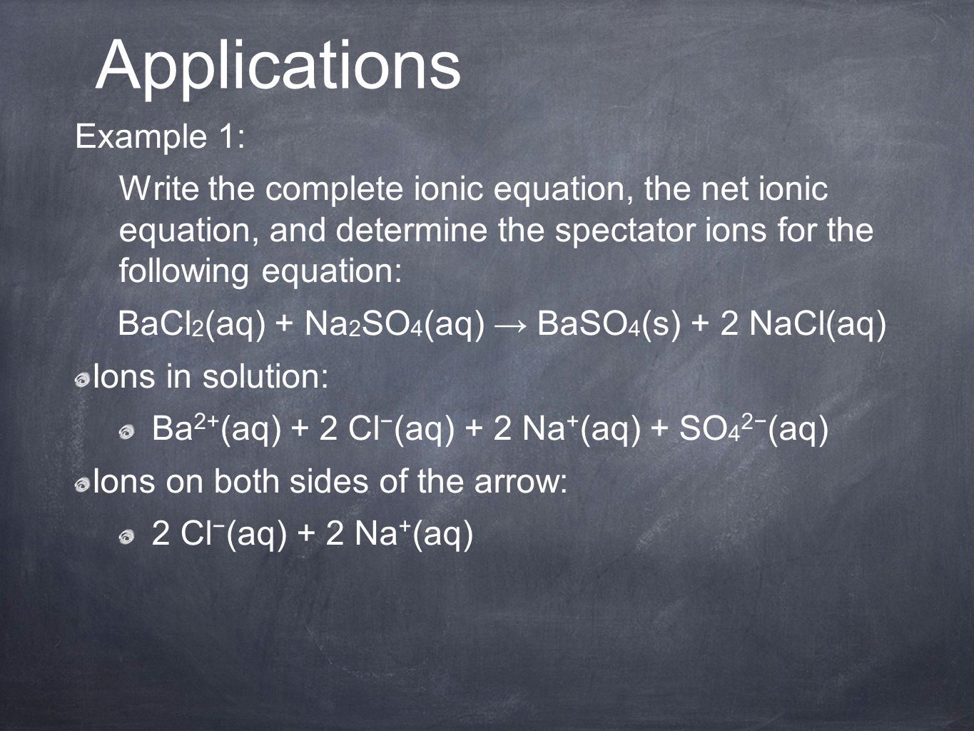 Example 1: Write the complete ionic equation, the net ionic equation, and determine the spectator ions for the following equation: BaCl 2 (aq) + Na 2 SO 4 (aq) → BaSO 4 (s) + 2 NaCl(aq) Ions in solution: Ba 2+ (aq) + 2 Cl − (aq) + 2 Na + (aq) + SO 4 2− (aq) Ions on both sides of the arrow: 2 Cl − (aq) + 2 Na + (aq) Applications