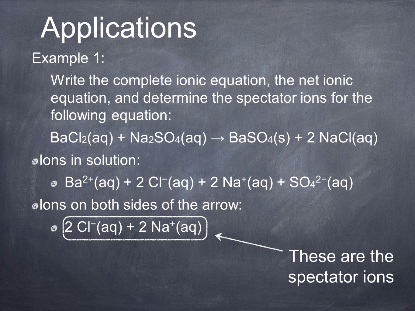 Example 1: Write the complete ionic equation, the net ionic equation, and determine the spectator ions for the following equation: BaCl 2 (aq) + Na 2 SO 4 (aq) → BaSO 4 (s) + 2 NaCl(aq) Ions in solution: Ba 2+ (aq) + 2 Cl − (aq) + 2 Na + (aq) + SO 4 2− (aq) Ions on both sides of the arrow: 2 Cl − (aq) + 2 Na + (aq) Applications These are the spectator ions