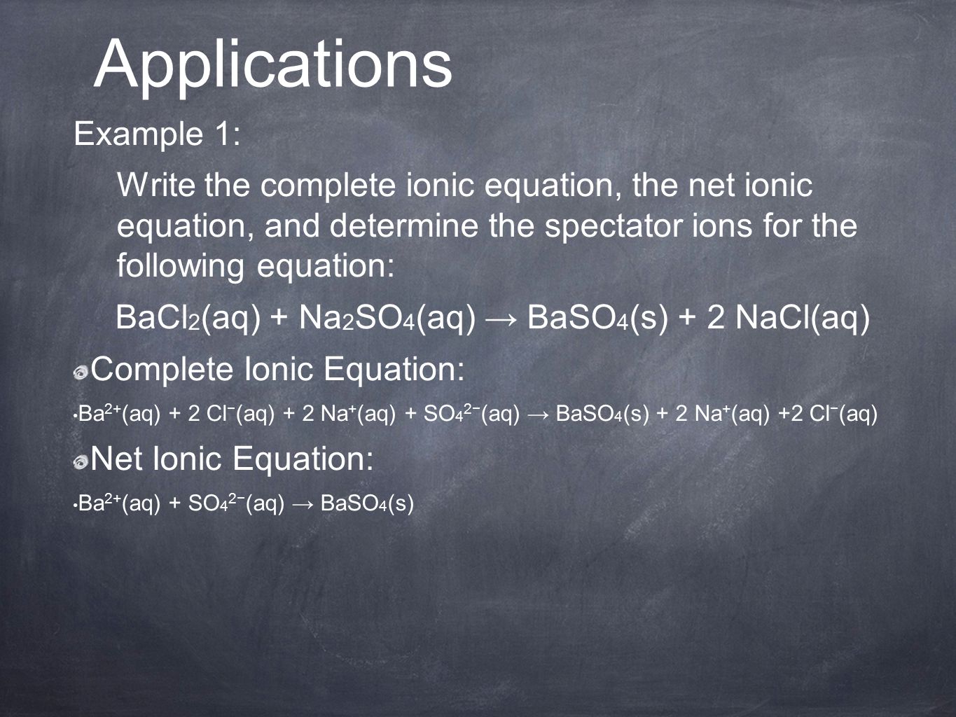 Example 1: Write the complete ionic equation, the net ionic equation, and determine the spectator ions for the following equation: BaCl 2 (aq) + Na 2 SO 4 (aq) → BaSO 4 (s) + 2 NaCl(aq) Complete Ionic Equation: Ba 2+ (aq) + 2 Cl − (aq) + 2 Na + (aq) + SO 4 2− (aq) → BaSO 4 (s) + 2 Na + (aq) +2 Cl − (aq) Net Ionic Equation: Ba 2+ (aq) + SO 4 2− (aq) → BaSO 4 (s) Applications