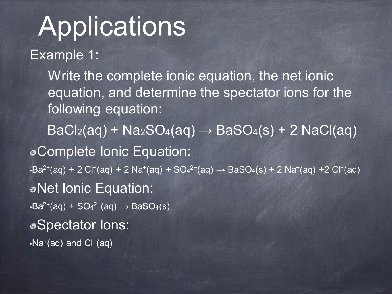 Example 1: Write the complete ionic equation, the net ionic equation, and determine the spectator ions for the following equation: BaCl 2 (aq) + Na 2 SO 4 (aq) → BaSO 4 (s) + 2 NaCl(aq) Complete Ionic Equation: Ba 2+ (aq) + 2 Cl − (aq) + 2 Na + (aq) + SO 4 2− (aq) → BaSO 4 (s) + 2 Na + (aq) +2 Cl − (aq) Net Ionic Equation: Ba 2+ (aq) + SO 4 2− (aq) → BaSO 4 (s) Spectator Ions: Na + (aq) and Cl − (aq) Applications