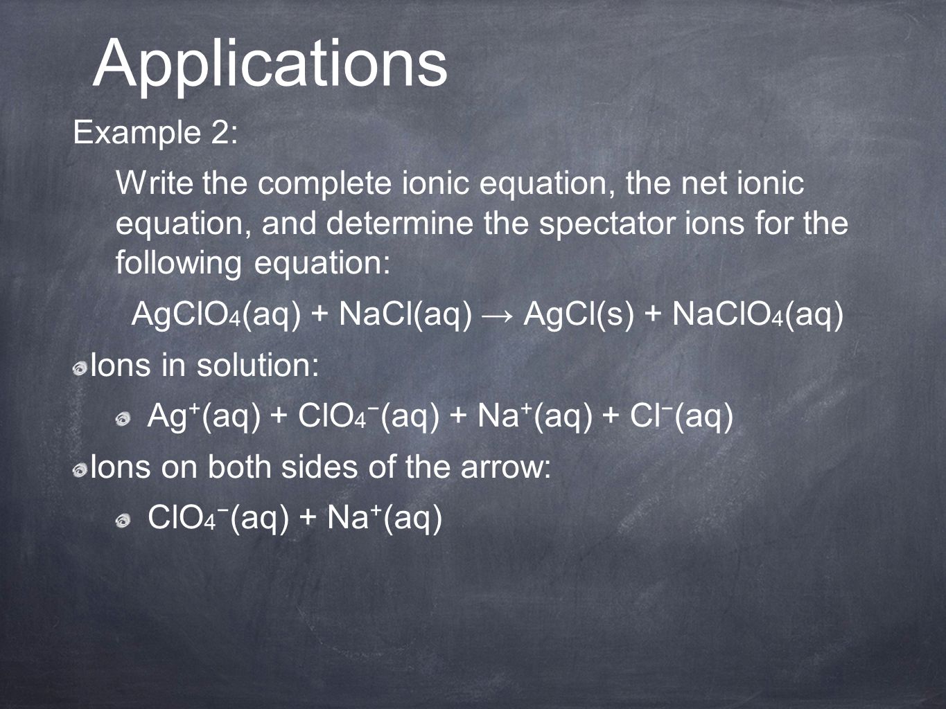 Example 2: Write the complete ionic equation, the net ionic equation, and determine the spectator ions for the following equation: AgClO 4 (aq) + NaCl(aq) → AgCl(s) + NaClO 4 (aq) Ions in solution: Ag + (aq) + ClO 4 − (aq) + Na + (aq) + Cl − (aq) Ions on both sides of the arrow: ClO 4 − (aq) + Na + (aq) Applications
