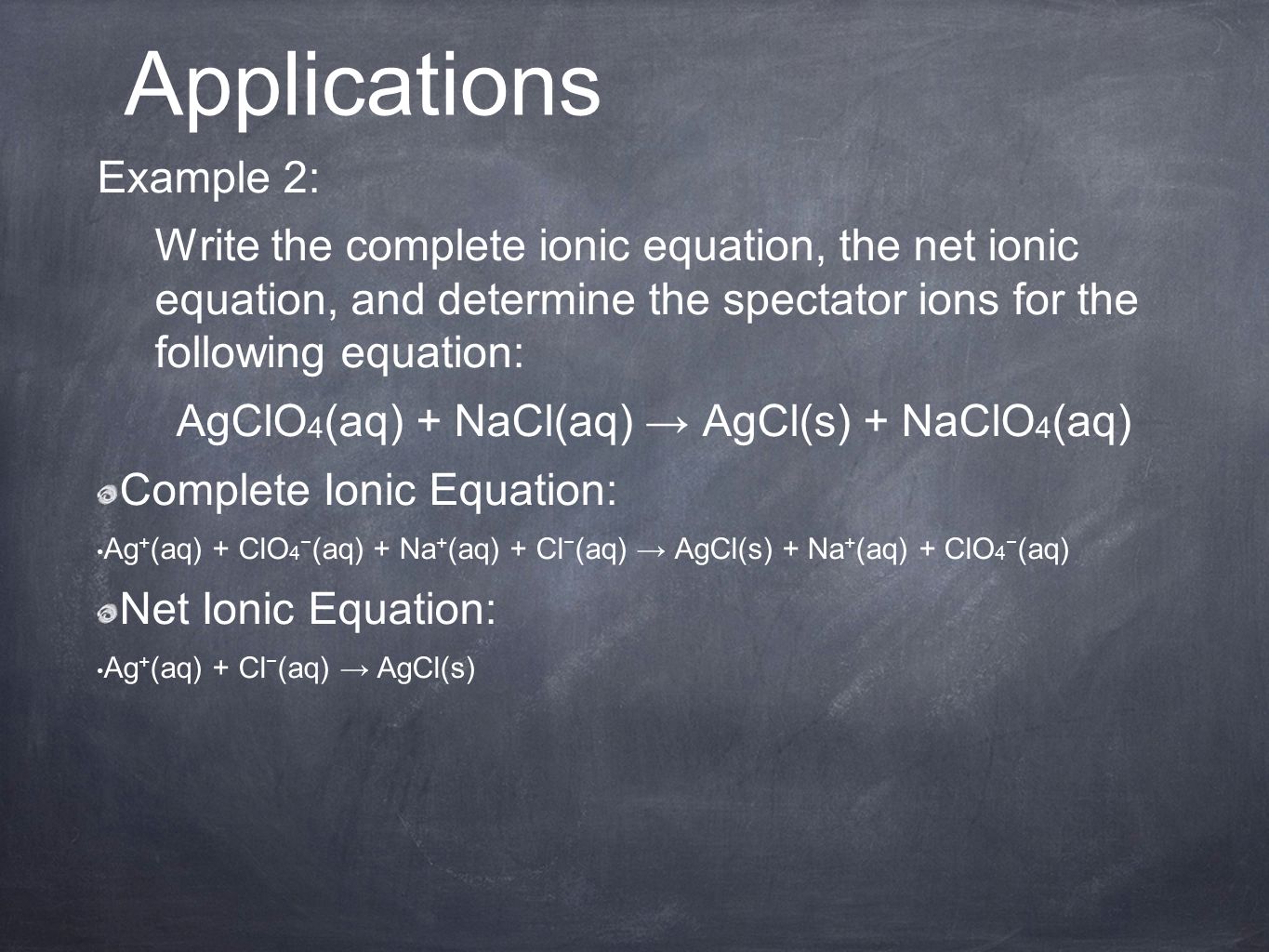 Example 2: Write the complete ionic equation, the net ionic equation, and determine the spectator ions for the following equation: AgClO 4 (aq) + NaCl(aq) → AgCl(s) + NaClO 4 (aq) Complete Ionic Equation: Ag + (aq) + ClO 4 − (aq) + Na + (aq) + Cl − (aq) → AgCl(s) + Na + (aq) + ClO 4 − (aq) Net Ionic Equation: Ag + (aq) + Cl − (aq) → AgCl(s) Applications